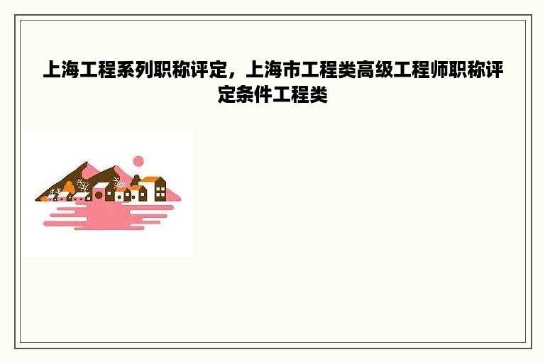 上海工程系列职称评定，上海市工程类高级工程师职称评定条件工程类