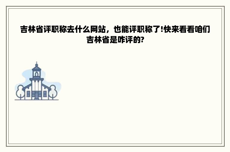 吉林省评职称去什么网站，也能评职称了!快来看看咱们吉林省是咋评的?