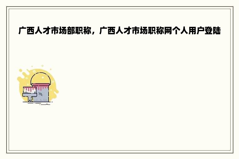 广西人才市场部职称，广西人才市场职称网个人用户登陆