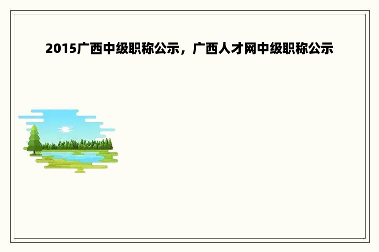 2015广西中级职称公示，广西人才网中级职称公示