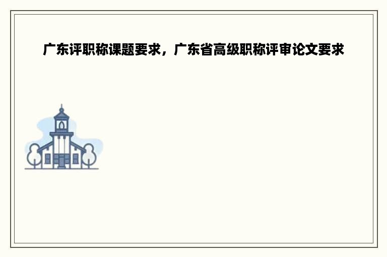 广东评职称课题要求，广东省高级职称评审论文要求