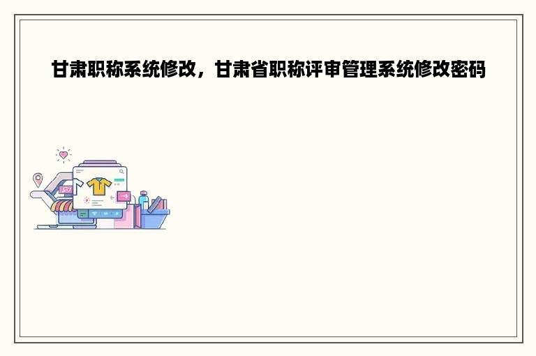 甘肃职称系统修改，甘肃省职称评审管理系统修改密码