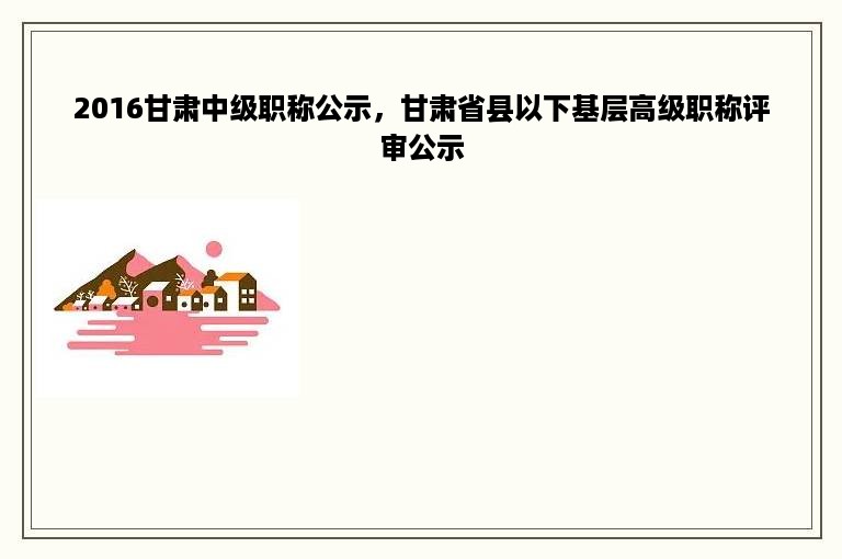 2016甘肃中级职称公示，甘肃省县以下基层高级职称评审公示