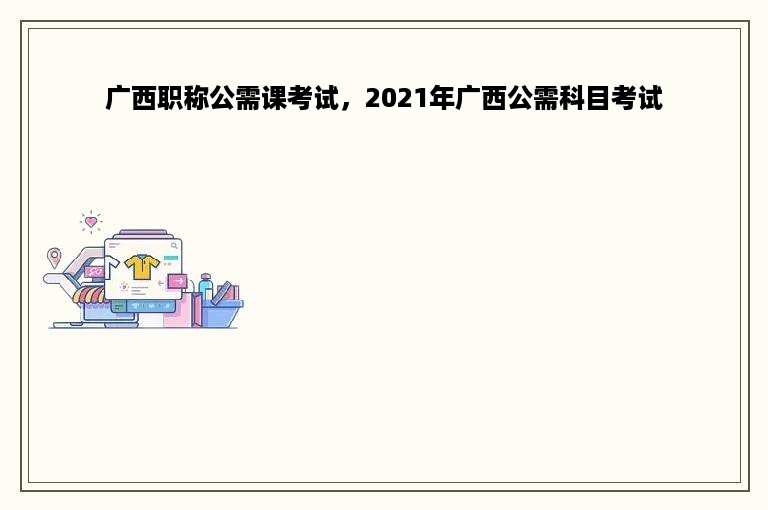 广西职称公需课考试，2021年广西公需科目考试