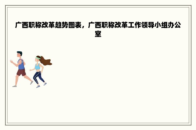 广西职称改革趋势图表，广西职称改革工作领导小组办公室