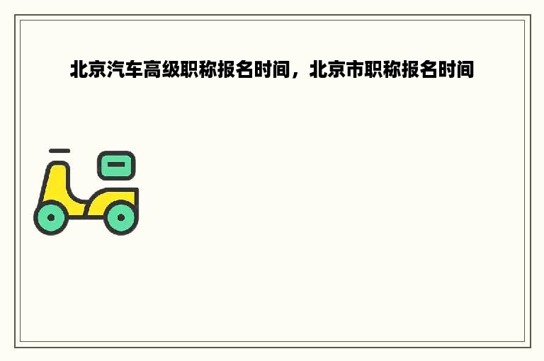 北京汽车高级职称报名时间，北京市职称报名时间
