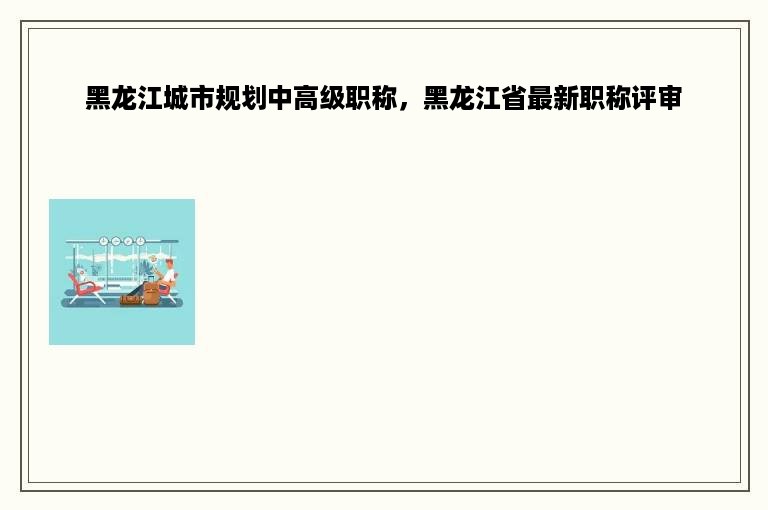 黑龙江城市规划中高级职称，黑龙江省最新职称评审