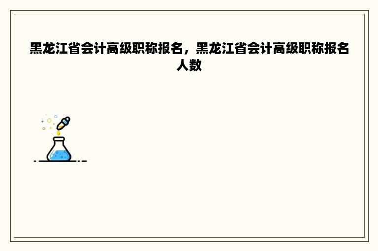 黑龙江省会计高级职称报名，黑龙江省会计高级职称报名人数