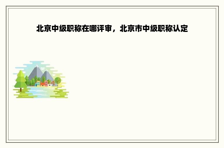 北京中级职称在哪评审，北京市中级职称认定