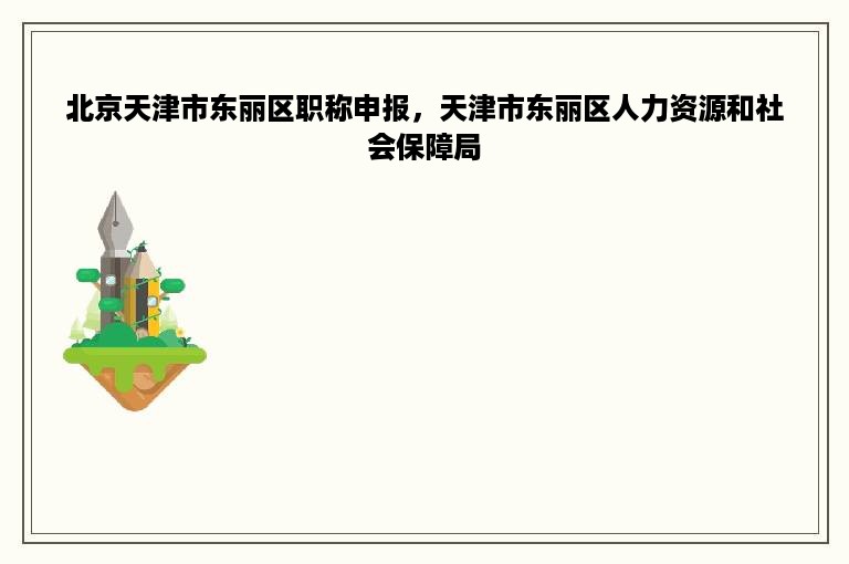 北京天津市东丽区职称申报，天津市东丽区人力资源和社会保障局