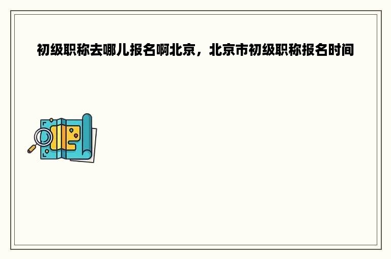 初级职称去哪儿报名啊北京，北京市初级职称报名时间