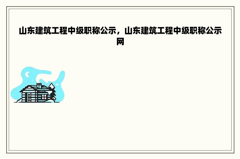 山东建筑工程中级职称公示，山东建筑工程中级职称公示网
