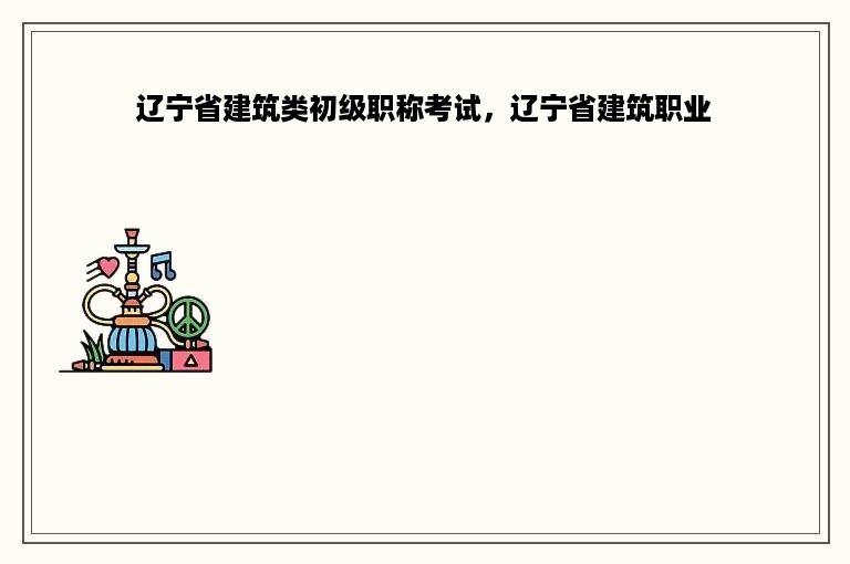 辽宁省建筑类初级职称考试，辽宁省建筑职业