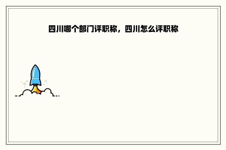 四川哪个部门评职称，四川怎么评职称