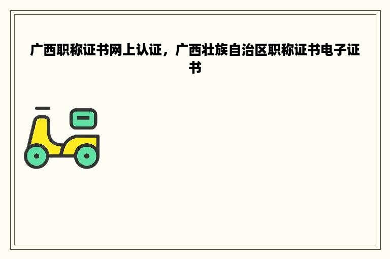广西职称证书网上认证，广西壮族自治区职称证书电子证书