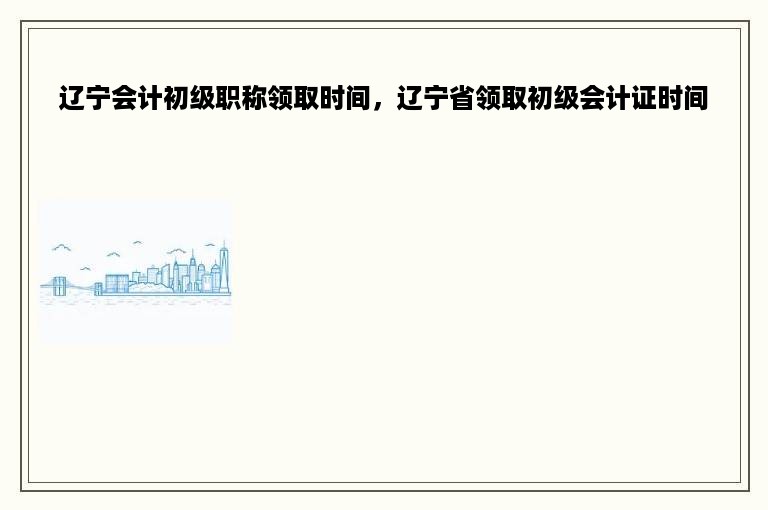 辽宁会计初级职称领取时间，辽宁省领取初级会计证时间