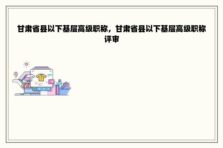 甘肃省县以下基层高级职称，甘肃省县以下基层高级职称评审
