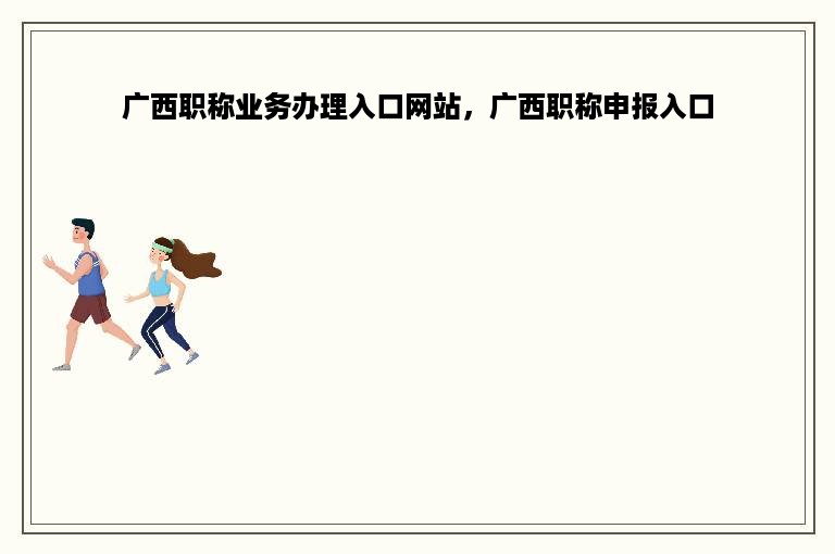 广西职称业务办理入口网站，广西职称申报入口