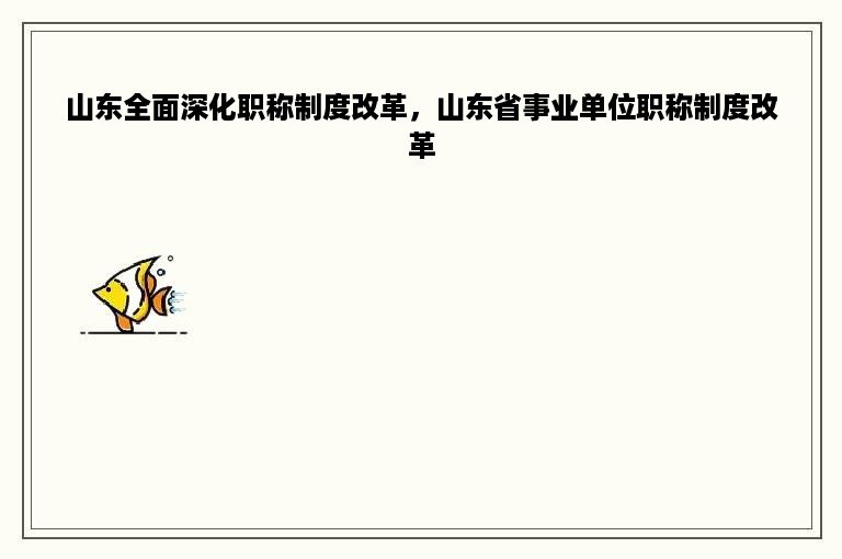 山东全面深化职称制度改革，山东省事业单位职称制度改革