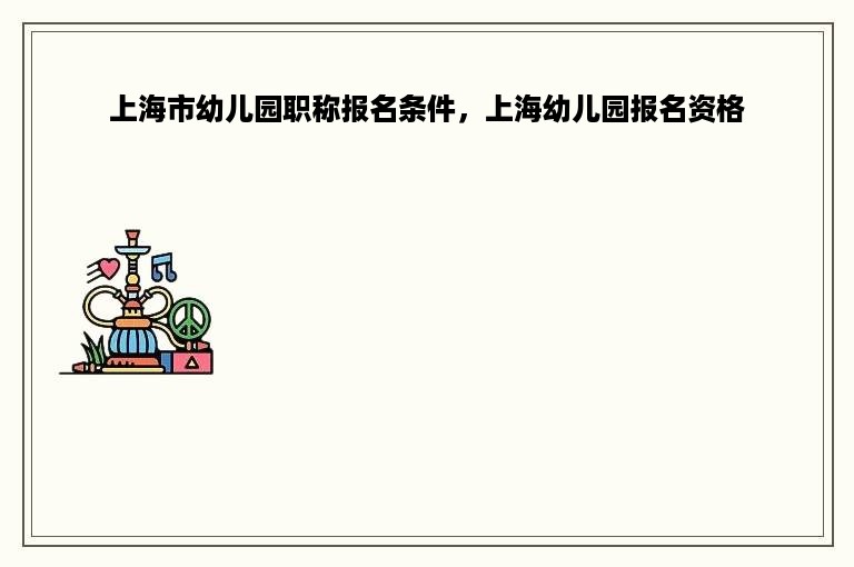 上海市幼儿园职称报名条件，上海幼儿园报名资格