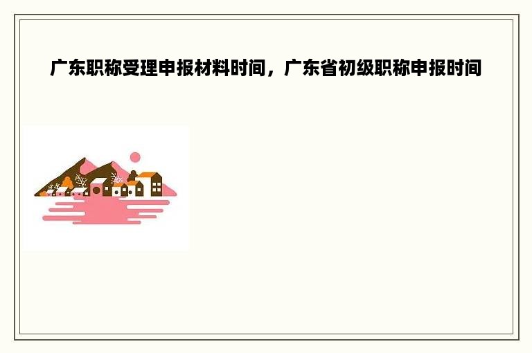 广东职称受理申报材料时间，广东省初级职称申报时间
