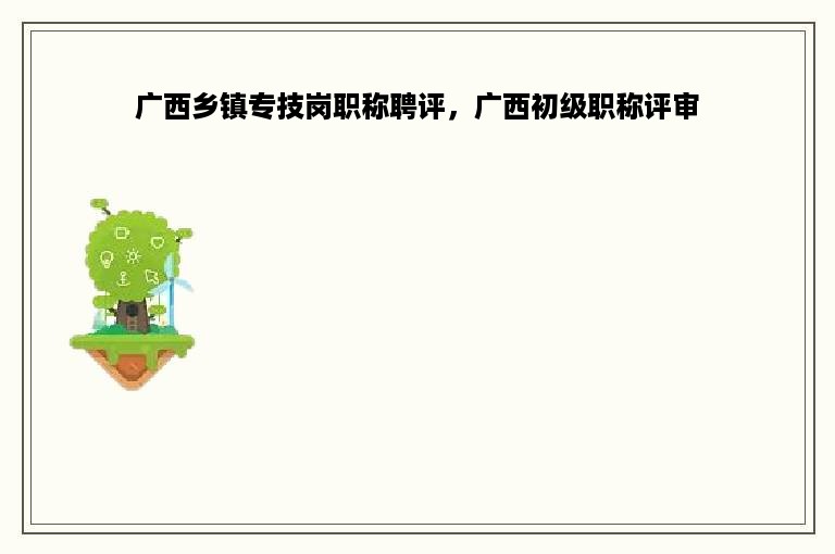 广西乡镇专技岗职称聘评，广西初级职称评审