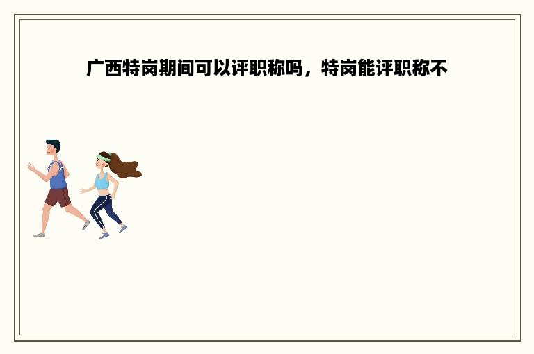 广西特岗期间可以评职称吗，特岗能评职称不
