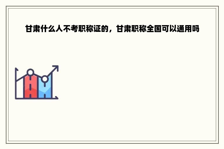甘肃什么人不考职称证的，甘肃职称全国可以通用吗