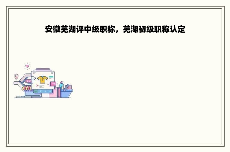 安徽芜湖评中级职称，芜湖初级职称认定
