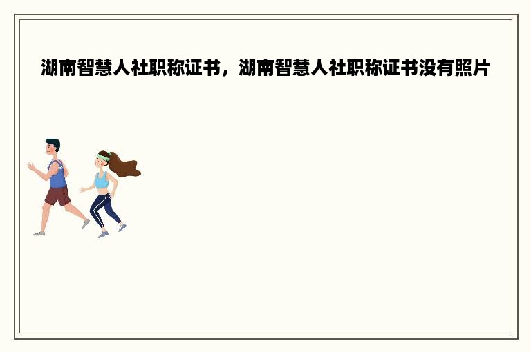 湖南智慧人社职称证书，湖南智慧人社职称证书没有照片