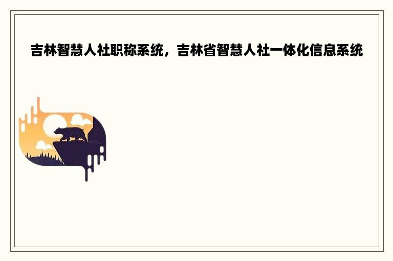 吉林智慧人社职称系统，吉林省智慧人社一体化信息系统