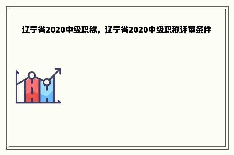 辽宁省2020中级职称，辽宁省2020中级职称评审条件