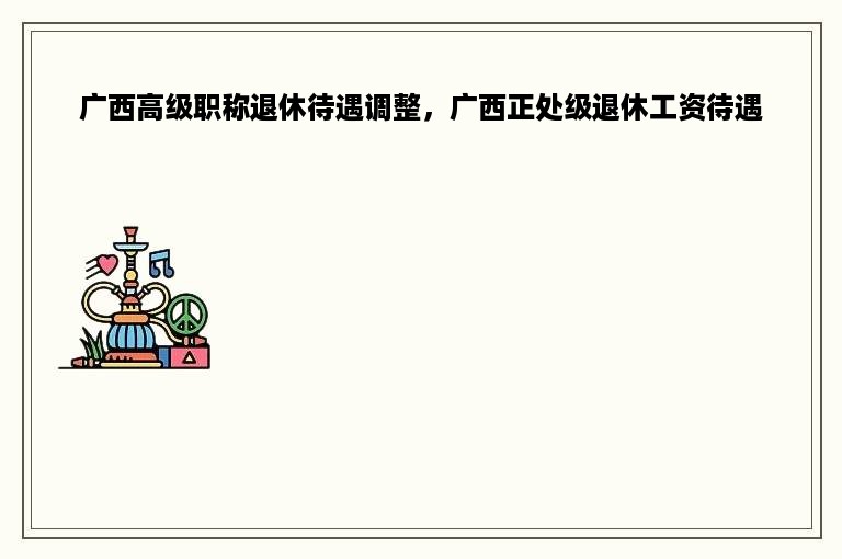 广西高级职称退休待遇调整，广西正处级退休工资待遇