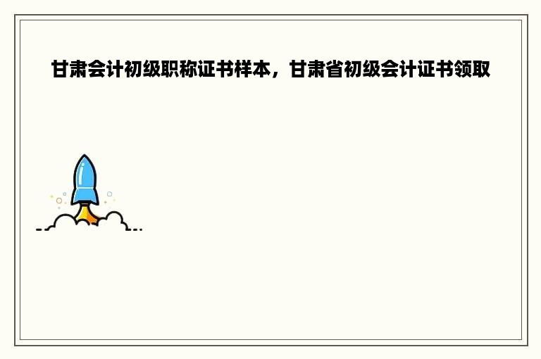 甘肃会计初级职称证书样本，甘肃省初级会计证书领取