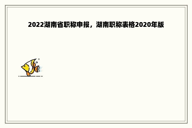 2022湖南省职称申报，湖南职称表格2020年版