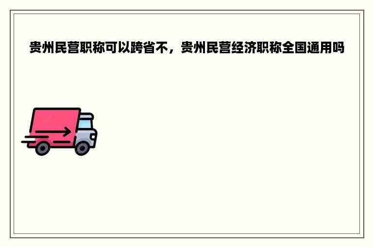 贵州民营职称可以跨省不，贵州民营经济职称全国通用吗