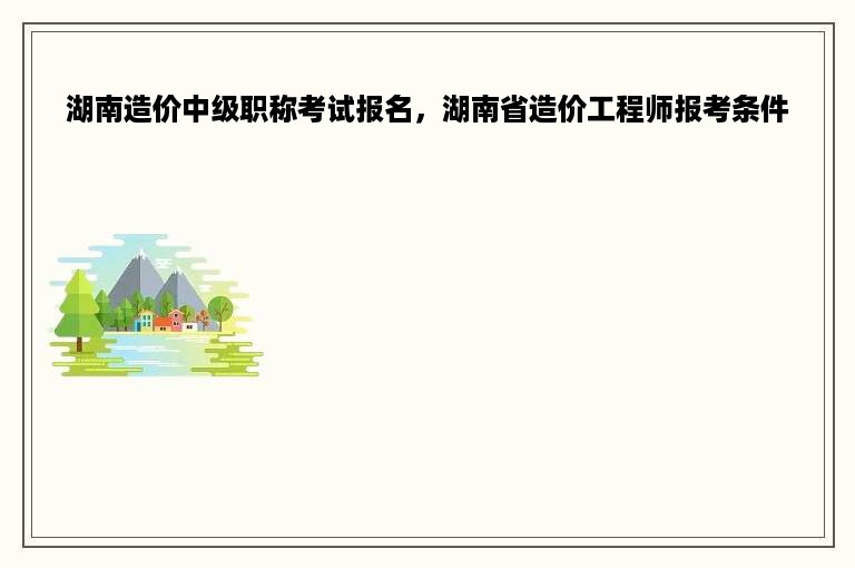 湖南造价中级职称考试报名，湖南省造价工程师报考条件