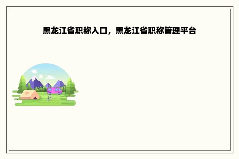 黑龙江省职称入口，黑龙江省职称管理平台