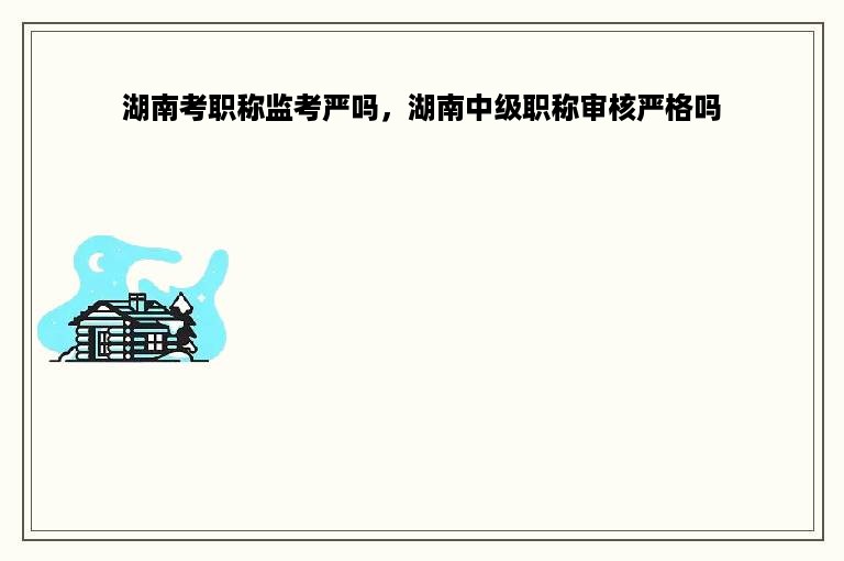 湖南考职称监考严吗，湖南中级职称审核严格吗