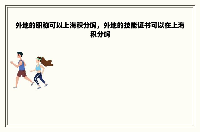 外地的职称可以上海积分吗，外地的技能证书可以在上海积分吗