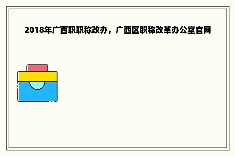 2018年广西职职称改办，广西区职称改革办公室官网