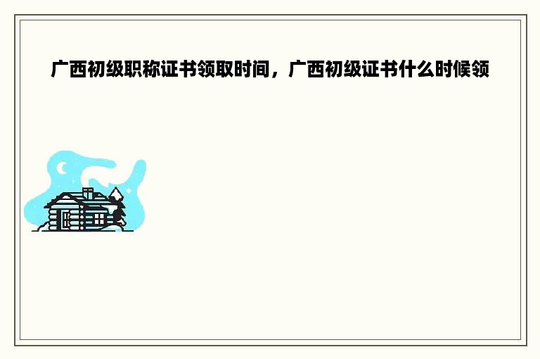 广西初级职称证书领取时间，广西初级证书什么时候领