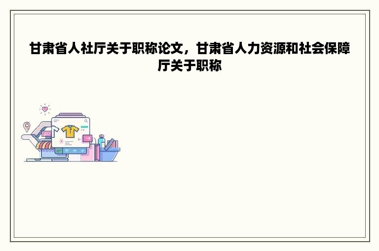 甘肃省人社厅关于职称论文，甘肃省人力资源和社会保障厅关于职称
