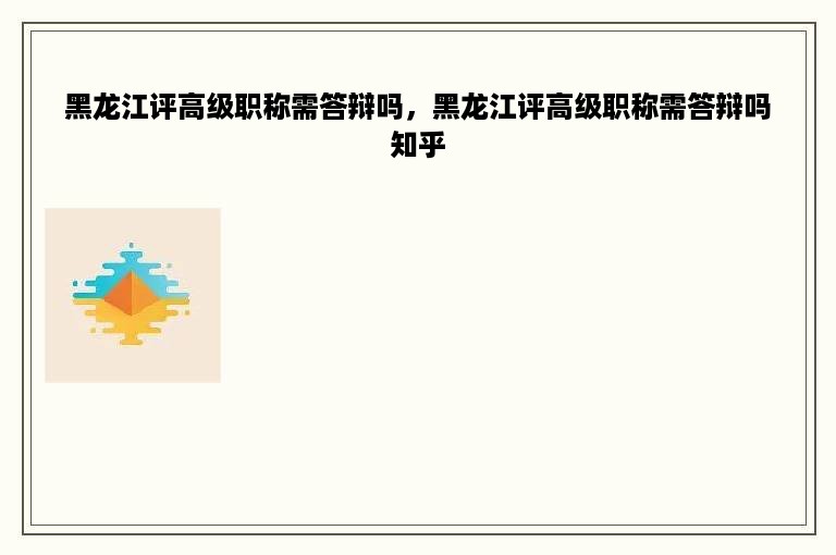 黑龙江评高级职称需答辩吗，黑龙江评高级职称需答辩吗知乎