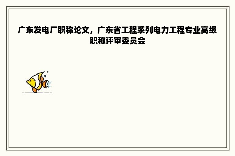 广东发电厂职称论文，广东省工程系列电力工程专业高级职称评审委员会