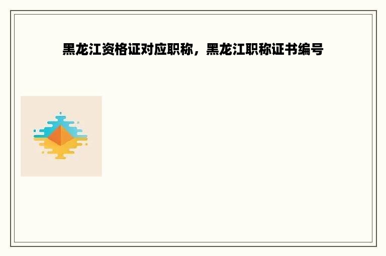 黑龙江资格证对应职称，黑龙江职称证书编号