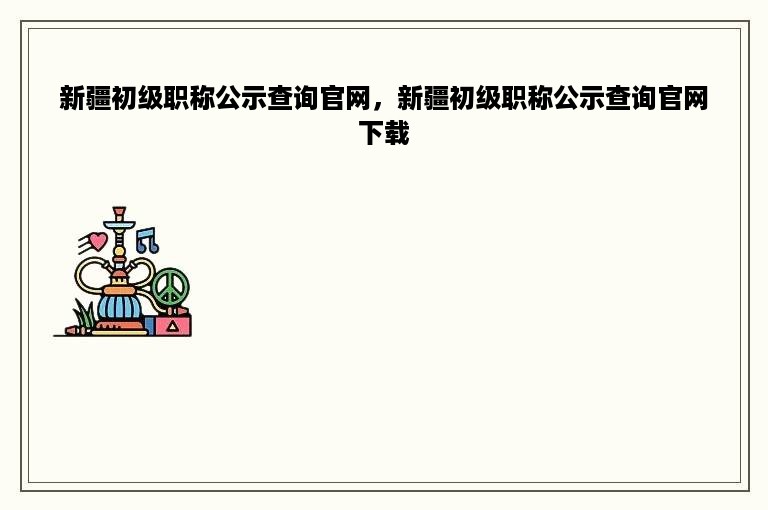 新疆初级职称公示查询官网，新疆初级职称公示查询官网下载