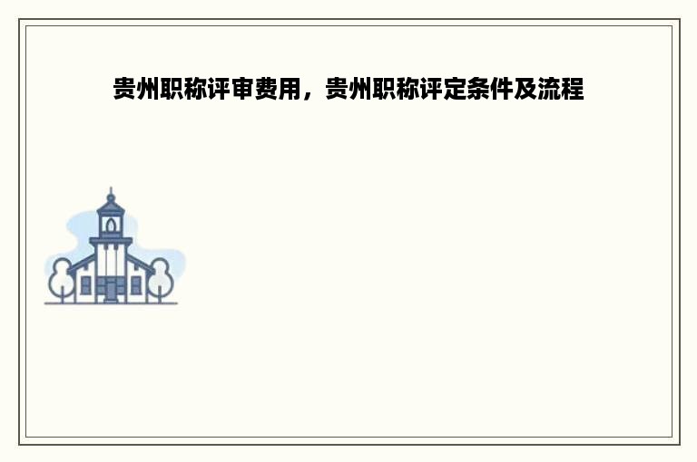 贵州职称评审费用，贵州职称评定条件及流程