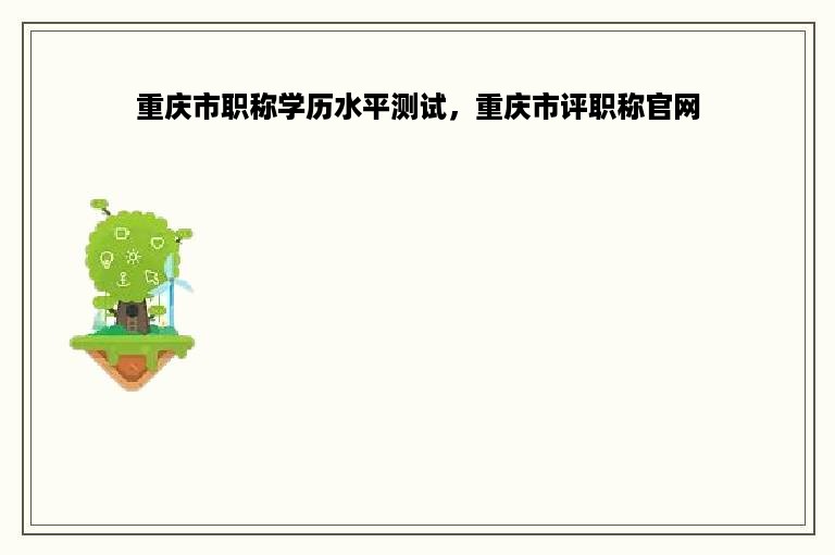 重庆市职称学历水平测试，重庆市评职称官网