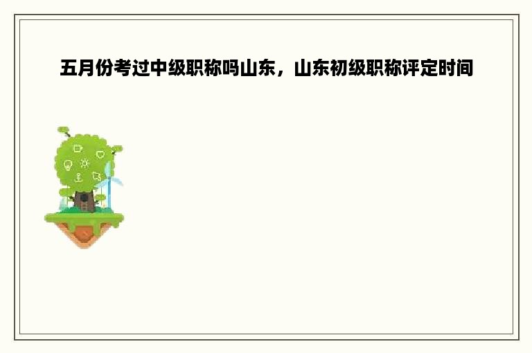 五月份考过中级职称吗山东，山东初级职称评定时间